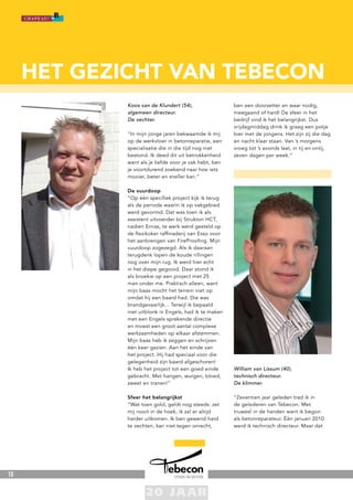 10
Koos van de Klundert (54),
algemeen directeur.
De vechter.
“In mijn jonge jaren bekwaamde ik mij
op de werkvloer in betonreparatie, een
specialisatie die in die tijd nog niet
bestond. Ik deed dit uit betrokkenheid
want als je liefde voor je vak hebt, ben
je voortdurend zoekend naar hoe iets
mooier, beter en sneller kan.”
De vuurdoop
“Op één specifiek project kijk ik terug
als de periode waarin ik op vakgebied
werd gevormd. Dat was toen ik als
assistent uitvoerder bij Strukton HCT,
nadien Emiss, te werk werd gesteld op
de flexikoker raffinaderij van Esso voor
het aanbrengen van FireProofing. Mijn
vuurdoop zogezegd. Als ik daaraan
terugdenk lopen de koude rillingen
nog over mijn rug. Ik werd hier echt
in het diepe gegooid. Daar stond ik
als broekie op een project met 25
man onder me. Praktisch alleen, want
mijn baas mocht het terrein niet op
omdat hij een baard had. Die was
brandgevaarlijk... Terwijl ik bepaald
niet uitblonk in Engels, had ik te maken
met een Engels sprekende directie
en moest een groot aantal complexe
werkzaamheden op elkaar afstemmen.
Mijn baas heb ik zeggen en schrijven
één keer gezien. Aan het einde van
het project. Hij had speciaal voor die
gelegenheid zijn baard afgeschoren!
Ik heb het project tot een goed einde
gebracht. Met hangen, wurgen, bloed,
zweet en tranen!”
Sfeer het belangrijkst
“Wat toen gold, geldt nog steeds: zet
mij nooit in de hoek, ik zal er altijd
harder uitkomen. Ik ben gewend hard
te vechten, kan niet tegen onrecht,
ben een doorzetter en waar nodig,
meegaand of hard! De sfeer in het
bedrijf vind ik het belangrijkst. Dus
vrijdagmiddag drink ik graag een potje
bier met de jongens. Het zijn zij die dag
en nacht klaar staan. Van ’s morgens
vroeg tot ’s avonds laat, in tij en ontij,
zeven dagen per week.”
William van Lissum (40),
technisch directeur.
De klimmer.
“Zeventien jaar geleden trad ik in
de gelederen van Tebecon. Met
truweel in de handen want ik begon
als betonreparateur. Één januari 2010
werd ik technisch directeur. Maar dat
het gezicht van tebecon
 
