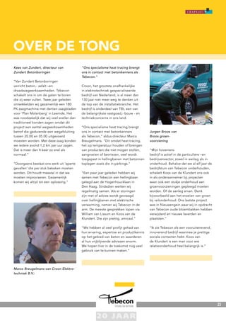 23
over de tong
Kees van Zundert, directeur van
Zundert Betonboringen
“Van Zundert Betonboringen
verricht beton,- asfalt –en
draadzaagwerkzaamheden. Tebecon
schakelt ons in om de gaten te boren
die zij weer vullen. Twee jaar geleden
ontwikkelden wij gezamenlijk een 180
PK zaagmachine met dertien zaagbladen
voor ‘Plan Molenberg’ in Leemde. Het
was noodzakelijk dat wij veel sneller dan
traditioneel konden zagen omdat dit
project een aantal wegwerkzaamheden
betrof die gedurende een wegafsluiting
tussen 20.00 en 05.00 uitgevoerd
moesten worden. Met deze zaag konden
we iedere avond 1,2 km per uur zagen.
Dat is meer dan 4 keer zo snel als
normaal.”
“Doorgaans bestaat ons werk uit ‘aparte
gevallen’ die per stuk bekeken moeten
worden. Dit houdt meestal in dat we
moeten improviseren. Gezamenlijk
komen wij altijd tot een oplossing.”
Marco Breugelmans van Croon Elektro-
techniek B.V.:
“Ons specialisme heat tracing brengt
ons in contact met betonkenners als
Tebecon.”
Croon, het grootste onafhankelijke
in elektrotechniek gespecialiseerde
bedrijf van Nederland, is al meer dan
130 jaar niet meer weg te denken uit
de top van de installatiebranche. Het
bedrijf is onderdeel van TBI, een van
de belangrijkste vastgoed,- bouw - en
techniekconcerns in ons land.
“Ons specialisme heat tracing brengt
ons in contact met betonkenners
als Tebecon,” aldus directeur Marco
Breugelmans. “Dit omdat heat tracing,
het op temperatuur houden of brengen
van producten die niet mogen stollen,
aangroeien of bevriezen, veel wordt
toegepast in hellingbanen met betonnen
toplagen zoals die in parkings.”
“Een paar jaar geleden hebben wij
samen met Tebecon een hellingbaan
gelegd aan de Hogenhoucklaan in
Den Haag. Sindsdien werken wij
regelmatig samen. Als er storingen
zijn met of advies wordt gevraagd
over hellingbanen met elektrische
verwarming, nemen wij Tebecon in de
arm. De meeste gesprekken lopen via
William van Lissum en Koos van de
Klundert. Die zijn prettig, amicaal.”
“We hebben al veel profijt gehad van
hun ervaring, expertise en productkennis
op het gebied van beton en waarderen
al hun vrijblijvende adviezen enorm.
We hopen hier in de toekomst nog veel
gebruik van te kunnen maken.”
Jurgen Broos van
Broos groen-
voorziening
“Mijn hoveniers-
bedrijf is actief in de particuliere –en
bedrijvensector, zowel in aanleg als in
onderhoud. Behalve dat we al elf jaar de
bedrijfstuin van Tebecon onderhouden,
schakelt Koos van de Klundert ons ook
in als onderaannemer bij projecten
waar ook een stukje onderhoud aan
groenvoorzieningen gepleegd moeten
worden. Of de aanleg ervan. Denk
bijvoorbeeld aan het snoeien van groen
bij railonderhoud. Ons laatste project
was in Nieuwengein waar wij in opdracht
van Tebecon oude bloembakken hebben
verwijderd en nieuwe leverden en
plaatsten.”
“Ik zie Tebecon als een vooruitstrevend,
innoverend bedrijf waarmee je prettige
sociale contacten hebt. Koos van
de Klundert is een man voor wie
relatieonderhoud heel belangrijk is.”
 