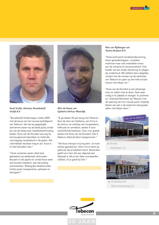 25
Karel Vrolijk, directeur Bouwbedrijf
Vrolijk B.V.
“Bouwbedrijf Vrolijk begon medio 2009
met de bouw van het nieuwe bedrijfspand
van Tebecon. Van de zes gegadigde
aannemers waren wij de beste partij omdat
wij ook de beste prijs- kwaliteitsverhouding
boden. Koos van de Klundert was erg bij
het bouwproces betrokken en hield alle
vooruitgang nauwlettend in de gaten. Het
uiteindelijke resultaat mag er zijn. Koos is
er heel tevreden mee.”
“Onze contacten waren altijd leuk,
gebaseerd op wederzijds vertrouwen.
Bouwen is iets aparts en omdat Koos weet
wat bouwen betekent, was dat prettig
samenwerken. Belangrijke steekwoorden
hierbij waren transparantie, oplossen en
doorgaan!”
Wim de Keizer van
Gjaltema Verhuur Moerdijk.
“Ik ga alweer 20 jaar terug met Tebecon.
Voor de start van Gjaltema, een firma in
de verhuur en verkoop van hoogwerkers,
heftrucks en verreikers, werkte ik voor
verschillende bedrijven. Door mijn goede
relatie met Koos van de Klundert, heb ik
Tebecon altijd als klant meegenomen.”
“Als Koos inkoopt is hij erg alert. Je moet
scherp geprijsd zijn. Ook is hij er sterk op
gefocust dat je kwaliteit levert. Bovendien
geldt voor hem dat een afspraak een
afspraak is. Als je aan deze voorwaarden
voldoet, zit je goed bij hem.”
Rien van Rijsbergen van
Techno Brabant B.V.
“Onze technische handelsonderneming
levert gereedschappen, complete
machines maar ook onderdelen ervan
aan de industrie en bouwnijverheid. Ook
bieden we een stukje advisering en plegen
we onderhoud. We hebben bijna dagelijks
contact met de mensen op de werkvloer
van Tebecon en gaan op een hele sociale
manier met elkaar om.”
“Koos van de Klundert is een plezierige
man om zaken mee te doen. Daar waar
nodig is hij zakelijk en straight. In positieve
zin. Uiteraard feliciteren wij Tebecon met
de opening van hun nieuwe pand. Hopelijk
blijven we ook in de toekomst veel goede
zaken met elkaar doen.”
 