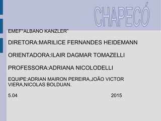 EMEF''ALBANO KANZLER”
DIRETORA:MARILICE FERNANDES HEIDEMANN
ORIENTADORA:ILAIR DAGMAR TOMAZELLI
PROFESSORA:ADRIANA NICOLODELLI
EQUIPE:ADRIAN MAIRON PEREIRA,JOÃO VICTOR
VIERA,NICOLAS BOLDUAN.
5.04 2015
 