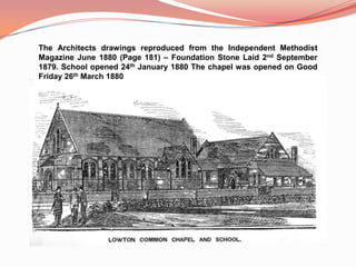 The Architects drawings reproduced from the Independent Methodist Magazine June 1880 (Page 181) – Foundation Stone Laid 2nd September 1879. School opened 24th January 1880 The chapel was opened on Good Friday 26th March 1880