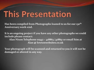 This PresentationHas been compiled from Photographs loaned to us for our 130th Anniversary week-end.It is an ongoing project if you have any other photographs we could include please contact: Alan Nixon Telephone 01942 – 418863 /418851 or email him atAlan @ lowtonwebsites.co.ukYour photograph will be scanned and returned to you it will not be damaged or altered in any way.