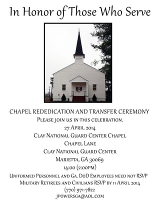 In Honor of Those Who Serve
Chapel Rededication and Transfer Ceremony
Please join us in this celebration.
27 April 2014
Clay National Guard Center Chapel
Chapel Lane
Clay National Guard Center
Marietta, GA 30069
14:00 (2:00pm)
Uniformed Personnel and Ga. DoD Employees need not RSVP
Military Retirees and Civilians RSVP by 11 April 2014
(770) 971-7822
jpowersga@aol.com
 