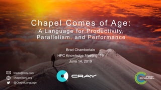 © 2019 Cray Inc.
chapel-lang.org
Chapel Comes of Age:
A Language for Productivity,
Parallelism, and Performance
Brad Chamberlain
HPC Knowledge Meeting `19
June 14, 2019
@ChapelLanguage
bradc@cray.com
 