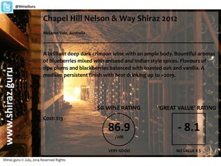 Chapel Hill Nelson & Way Shiraz 2012
McLaren Vale, Australia
_______________________________________________________
A brilliant deep dark crimson wine with an ample body. Bountiful aromas
of blueberries mixed with aniseed and Indian style spices. Flavours of
ripe plums and blackberries balanced with toasted oak and vanilla. A
medium persistent finish with best drinking up to ~2019.
Cost: $13
Shiraz.guru © July, 2014 Reserved Rights
www.shiraz.guru@ShirazGuru
86.9
/100
SG WINE RATING
VERY GOOD
‘GREAT VALUE’ RATING
- 8.1
NO VALUE 4 $
 