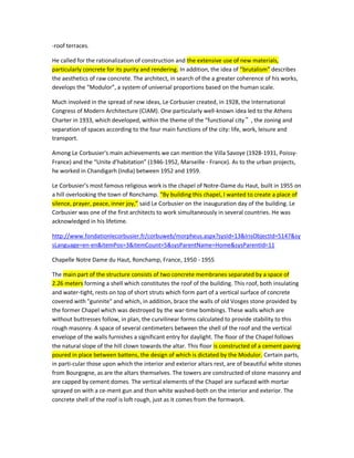 -roof terraces. He called for the rationalization of construction and the extensive use of new materials, particularly concrete for its purity and rendering. In addition, the idea of “brutalism” describes the aesthetics of raw concrete. The architect, in search of the a greater coherence of his works, develops the “Modulor”, a system of universal proportions based on the human scale. 
Much involved in the spread of new ideas, Le Corbusier created, in 1928, the International Congress of Modern Architecture (CIAM). One particularly well-known idea led to the Athens Charter in 1933, which developed, within the theme of the “functional city”, the zoning and separation of spaces according to the four main functions of the city: life, work, leisure and transport. 
Among Le Corbusier’s main achievements we can mention the Villa Savoye (1928-1931, Poissy- France) and the “Unite d’habitation” (1946-1952, Marseille - France). As to the urban projects, he worked in Chandigarh (India) between 1952 and 1959. 
Le Corbusier’s most famous religious work is the chapel of Notre-Dame du Haut, built in 1955 on a hill overlooking the town of Ronchamp. “By building this chapel, I wanted to create a place of silence, prayer, peace, inner joy,” said Le Corbusier on the inauguration day of the building. Le Corbusier was one of the first architects to work simultaneously in several countries. He was acknowledged in his lifetime. 
http://www.fondationlecorbusier.fr/corbuweb/morpheus.aspx?sysId=13&IrisObjectId=5147&sysLanguage=en-en&itemPos=3&itemCount=5&sysParentName=Home&sysParentId=11 
Chapelle Notre Dame du Haut, Ronchamp, France, 1950 - 1955 The main part of the structure consists of two concrete membranes separated by a space of 2.26 meters forming a shell which constitutes the roof of the building. This roof, both insulating and water-tight, rests on top of short struts which form part of a vertical surface of concrete covered with "gunnite" and which, in addition, brace the walls of old Vosges stone provided by the former Chapel which was destroyed by the war-time bombings. These walls which are without buttresses follow, in plan, the curvilinear forms calculated to provide stability to this rough masonry. A space of several centimeters between the shell of the roof and the vertical envelope of the walls furnishes a significant entry for daylight. The floor of the Chapel follows the natural slope of the hill clown towards the altar. This floor is constructed of a cement paving poured in place between battens, the design of which is dictated by the Modulor. Certain parts, in particular those upon which the interior and exterior altars rest, are of beautiful white stones from Bourgogne, as are the altars themselves. The towers are constructed of stone masonry and are capped by cement domes. The vertical elements of the Chapel are surfaced with mortar sprayed on with a cement gun and thon white washed-both on the interior and exterior. The concrete shell of the roof is loft rough, just as it comes from the formwork.  