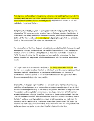 Watertightness is effected by a built-up roofing with an exterior cladding of aluminium. On the interior the walls are white; the ceiling gray, of unfinished concrete; the flooring of cement and stone; the benches of African wood created by Savina; the communion bench is of cast iron made by the Foundries of the Lure. 
Daylighting is furnished by a system of openings covered with clear glass, and, in places, with colored glass. This has no connection to stained glass; Le Corbusier considers that this form of illumination is too closely bound to old architectural notions, particularly to Romanesque and Gothic art. Therefore here there is no stained glass, but glazing through which one can see the clouds, or the movements of the foliage and even passers-by. 
The interior of one of the these chapels is painted in intense red while a little further on the wall leading to the sacristy is painted in violet. The main door for processions (9 m2) pivoted in its middle, is covered on each face with eight panels of sheet steel enamelled in vivid colors at 760°C. This is the first time that this technique has been applied in architecture. The door opening eastward into the platform for open-air ceremonies is of cast concrete, with a bronze handle. 
The Chapel (as are all of Le Corbusier's structures) is laid out by means of the Modulor. It has therefore been possible to reduce the whole to ridiculously small dimensions, in places, without making the spectator aware of them. Le Corbusier acknowledges the fact that here is manifested the plastic issue which he has termed "ineffable space". The appreciation of the dimensions stops aside before the imperceptible. 
On one of the photographs reproduced here one can see the Chapel on its walls of masonry made from salvaged stones. A large number of these stones remained unused; it was decided that instead of carting them away, to pile them up in a pyramid at the edge of the grassed area. This was done so. One day Le Corbusier was asked to put up a monument to the Frenchmen who were killed on the hill at the time of the Liberation. As the pyramid was already there, Le Corbusier asked Maisonnier for the hammered metal dove which he had so beautifully made at the latter's workshop several years before. A mould for a bronze casting was made from this hammered metal. It was set up on a staff made of two angle irons gripping a slab of cast iron inscribed with both cut-out and raised letters. Thus a monument came into being-well situated, well proportioned and casting no more than the effort of conceiving the idea.  