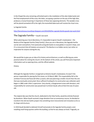 In the Chapel the only remaining unfinished work is the installation of the altar (tabernacle) and the final emplacement of the cross; the latter, occupying a position on the axis of the high altar, produces a mutual lessening in importance of these two opposing elements. The wooden cross will be placed somewhat off to the right; the enamelled tabernacle will receive the ritual cross. 
La Sagrada Familia 
http://barcelonasurroundings.blogspot.com/2014/04/the-sagrada-familia-gaudis-last-work.html 
The Sagrada Família – Gaudí’s last work 
When planning your trip to Barcelona, it’s impossible to ignore Gaudí’s masterpiece – the Basilica of the Sagrada Familia (‘Holy Family’). Once you are in Barcelona, the Sagrada Família can be seen everywhere, from postcards and guide books to snow globes in souvenir shops, and it’s a monument that all Catalans are proud of. This Basilica is no hidden secret, but rather an imperative for anyone visiting the city. 
We would like to give you an idea of its history and architecture, as well as offering you some practical advice for visiting the church. At the bottom of the article, you will find some important information such as opening times, and the official website. 
History 
Although the Sagrada Familia is recognised as Antonio Gaudi’s masterpiece, he wasn’t the person responsible for placing the first stone, on 19 March 1882. This responsibility fell to the architect Francisco de Paula del Villar y Lozano, who was planning a smaller church than the one that was eventually constructed. Once sufficient funding for its construction was collected, work began in 1882 under Villar’s supervision. Very shortly, a disagreement arose with donators, and responsibility for construction was passed over to Antoni Gaudí, who at that time was 31 years old. 
The original idea was that the church, dedicated to the Holy Family, would be entirely financed by donations. When Gaudí received a large donation from an anonymous source, he decided to transform the old neo-Gothic project into something more monumental and innovative as far as its shape and structure. 
In 1914 Gaudí decided to dedicate himself exclusively to the Sagrada Familia project, even installing small living-quarters within the building, so that he was always on hand. Tragically, on  