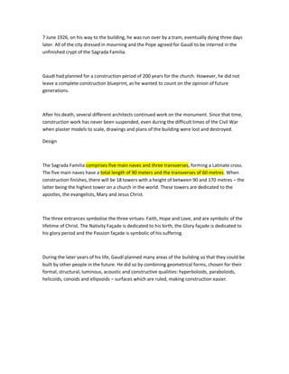 7 June 1926, on his way to the building, he was run over by a tram, eventually dying three days later. All of the city dressed in mourning and the Pope agreed for Gaudí to be interred in the unfinished crypt of the Sagrada Familia. 
Gaudí had planned for a construction period of 200 years for the church. However, he did not leave a complete construction blueprint, as he wanted to count on the opinion of future generations. 
After his death, several different architects continued work on the monument. Since that time, construction work has never been suspended, even during the difficult times of the Civil War when plaster models to scale, drawings and plans of the building were lost and destroyed. 
Design 
The Sagrada Familia comprises five main naves and three transverses, forming a Latinate cross. The five main naves have a total length of 90 meters and the transverses of 60 metres. When construction finishes, there will be 18 towers with a height of between 90 and 170 metres – the latter being the highest tower on a church in the world. These towers are dedicated to the apostles, the evangelists, Mary and Jesus Christ. 
The three entrances symbolise the three virtues: Faith, Hope and Love, and are symbolic of the lifetime of Christ. The Nativity Façade is dedicated to his birth, the Glory façade is dedicated to his glory period and the Passion façade is symbolic of his suffering. 
During the later years of his life, Gaudí planned many areas of the building so that they could be built by other people in the future. He did so by combining geometrical forms, chosen for their formal, structural, luminous, acoustic and constructive qualities: hyperboloids, paraboloids, helicoids, conoids and ellipsoids – surfaces which are ruled, making construction easier. 
