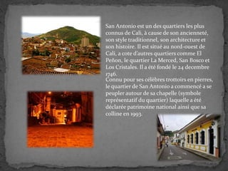 San Antonio est un des quartiers les plus
connus de Cali, à cause de son ancienneté,
son style traditionnel, son architecture et
son histoire. Il est situé au nord-ouest de
Cali, a cote d’autres quartiers comme El
Peñon, le quartier La Merced, San Bosco et
Los Cristales. Il a été fondé le 24 decembre
1746.
Connu pour ses célèbres trottoirs en pierres,
le quartier de San Antonio a commencé a se
peupler autour de sa chapelle (symbole
représentatif du quartier) laquelle a été
déclarée patrimoine national ainsi que sa
colline en 1993.
 
