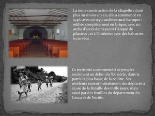 La seule construction de la chapelle a duré
plus ou moins un an, elle a commencé en
1946, avec un style architectural baroque :
édifiée complètement en brique, avec un
arche d’accès demi-point flanqué de
pilastres , et à l'intérieur avec des balustres
incurvées .
Ce territoire a commencé à se peupler
seulement au début du XX siècle, dans la
partie la plus basse de la colline. Ses
résidents étaient initialement des déplacés à
cause de la Bataille des mille jours, mais
aussi par des familles du département du
Cauca et de Nariño.
 