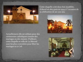Cette chapelle a été deux fois modifiée,
d’abord en 1803 puis en 1944 a l´occasion de
la célébration de ses 200 ans.
Actuellement elle est utilisée pour des
cérémonies catholiques comme des
mariages ou des messes. D’ailleurs
cette chapelle et celle de La Merced
sont les plus convoitées pour fêter les
mariages ici à Cali.
 