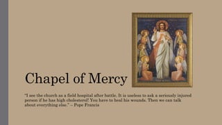 Chapel of Mercy
“I see the church as a field hospital after battle. It is useless to ask a seriously injured
person if he has high cholesterol! You have to heal his wounds. Then we can talk
about everything else.” – Pope Francis
 