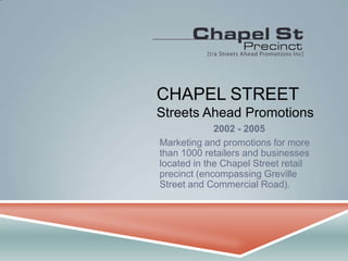 CHAPEL STREET Streets Ahead Promotions 2002 - 2005 Marketing and promotions for more than 1000 retailers and businesses located in the Chapel Street retail precinct (encompassing Greville Street and Commercial Road). 