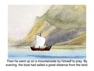 Then he went up on a mountainside by himself to pray. By evening, the boat had sailed a great distance from the land. 