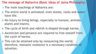 The message of Mahavira (Basic ideas of Jaina Philosophy)
 The main teachings of Mahavira are:
 The entire world is animated: even stones, rocks and water
have life.
 No-injury to living beings, especially to humans, animals,
plants and insects.
 The cycle of birth and rebirth is shaped through karma.
 Asceticism and penance are required to free oneself from
the cycle of karma.
 This can be attained only by renouncing the world;
therefore, monastic existence is a necessary condition of
salvation.
 