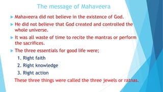 The message of Mahaveera
 Mahaveera did not believe in the existence of God.
 He did not believe that God created and controlled the
whole universe.
 It was all waste of time to recite the mantras or perform
the sacrifices.
 The three essentials for good life were;
1. Right faith
2. Right knowledge
3. Right action
These three things were called the three jewels or ratnas.
 
