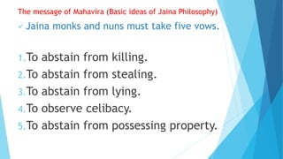 The message of Mahavira (Basic ideas of Jaina Philosophy)
 Jaina monks and nuns must take five vows.
1.To abstain from killing.
2.To abstain from stealing.
3.To abstain from lying.
4.To observe celibacy.
5.To abstain from possessing property.
 