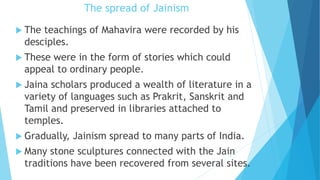 The spread of Jainism
 The teachings of Mahavira were recorded by his
desciples.
 These were in the form of stories which could
appeal to ordinary people.
 Jaina scholars produced a wealth of literature in a
variety of languages such as Prakrit, Sanskrit and
Tamil and preserved in libraries attached to
temples.
 Gradually, Jainism spread to many parts of India.
 Many stone sculptures connected with the Jain
traditions have been recovered from several sites.
 