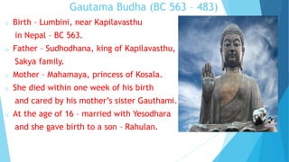 Gautama Budha (BC 563 – 483)
o Birth – Lumbini, near Kapilavasthu
in Nepal – BC 563.
o Father – Sudhodhana, king of Kapilavasthu,
Sakya family.
o Mother – Mahamaya, princess of Kosala.
o She died within one week of his birth
and cared by his mother’s sister Gauthami.
o At the age of 16 – married with Yesodhara
and she gave birth to a son – Rahulan.
 