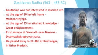 Gauthama Budha (563 – 483 BC)
o Gauthama was not interested in married life.
o At the age of 29 he left home –
Mahaparithyaga.
o At the age of 35 he attained knowledge –
Great enlightenment.
o First sermon at Saranath near Banaras –
Dharmachakrapravarthana.
o He passed away in BC 483 at Kushinagar,
in Uthar Pradesh.
 