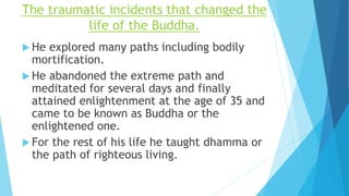 The traumatic incidents that changed the
life of the Buddha.
 He explored many paths including bodily
mortification.
 He abandoned the extreme path and
meditated for several days and finally
attained enlightenment at the age of 35 and
came to be known as Buddha or the
enlightened one.
 For the rest of his life he taught dhamma or
the path of righteous living.
 
