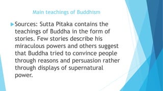 Main teachings of Buddhism
Sources: Sutta Pitaka contains the
teachings of Buddha in the form of
stories. Few stories describe his
miraculous powers and others suggest
that Buddha tried to convince people
through reasons and persuasion rather
through displays of supernatural
power.
 
