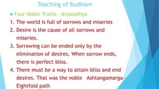 Teaching of Budhism
 Four Noble Truths – Aryasathya
1. The world is full of sorrows and miseries
2. Desire is the cause of all sorrows and
miseries.
3. Sorrowing can be ended only by the
elimination of desires. When sorrow ends,
there is perfect bliss.
4. There must be a way to attain bliss and end
desires. That was the noble Ashtangamarga-
Eightfold path
 