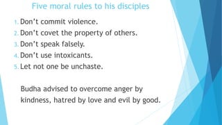 Five moral rules to his disciples
1. Don’t commit violence.
2. Don’t covet the property of others.
3. Don’t speak falsely.
4. Don’t use intoxicants.
5. Let not one be unchaste.
Budha advised to overcome anger by
kindness, hatred by love and evil by good.
 