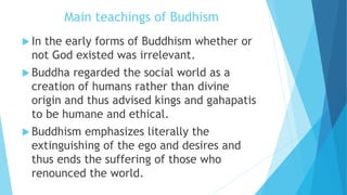 Main teachings of Budhism
 In the early forms of Buddhism whether or
not God existed was irrelevant.
 Buddha regarded the social world as a
creation of humans rather than divine
origin and thus advised kings and gahapatis
to be humane and ethical.
 Buddhism emphasizes literally the
extinguishing of the ego and desires and
thus ends the suffering of those who
renounced the world.
 