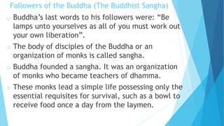 Followers of the Buddha (The Buddhist Sangha)
o Buddha’s last words to his followers were: “Be
lamps unto yourselves as all of you must work out
your own liberation”.
o The body of disciples of the Buddha or an
organization of monks is called sangha.
o Buddha founded a sangha. It was an organization
of monks who became teachers of dhamma.
o These monks lead a simple life possessing only the
essential requisites for survival, such as a bowl to
receive food once a day from the laymen.
 