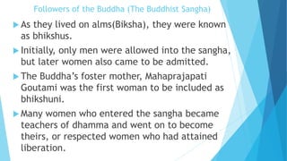 Followers of the Buddha (The Buddhist Sangha)
 As they lived on alms(Biksha), they were known
as bhikshus.
 Initially, only men were allowed into the sangha,
but later women also came to be admitted.
 The Buddha’s foster mother, Mahaprajapati
Goutami was the first woman to be included as
bhikshuni.
 Many women who entered the sangha became
teachers of dhamma and went on to become
theirs, or respected women who had attained
liberation.
 