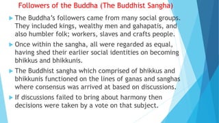 Followers of the Buddha (The Buddhist Sangha)
 The Buddha’s followers came from many social groups.
They included kings, wealthy men and gahapatis, and
also humbler folk; workers, slaves and crafts people.
 Once within the sangha, all were regarded as equal,
having shed their earlier social identities on becoming
bhikkus and bhikkunis.
 The Buddhist sangha which comprised of bhikkus and
bhikkunis functioned on the lines of ganas and sanghas
where consensus was arrived at based on discussions.
 If discussions failed to bring about harmony then
decisions were taken by a vote on that subject.
 