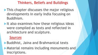 Thinkers, Beliefs and Buildings
This chapter discusses the major religious
developments in early India focusing on
Buddhism.
It also examines how these religious ideas
were compiled as texts and reflected in
architecture and sculpture.
Sources
Buddhist, Jaina and Brahmanical texts
Material remains including monuments and
inscriptions.
 