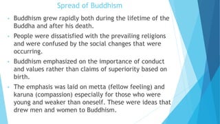 Spread of Buddhism
• Buddhism grew rapidly both during the lifetime of the
Buddha and after his death.
• People were dissatisfied with the prevailing religions
and were confused by the social changes that were
occurring.
• Buddhism emphasized on the importance of conduct
and values rather than claims of superiority based on
birth.
• The emphasis was laid on metta (fellow feeling) and
karuna (compassion) especially for those who were
young and weaker than oneself. These were ideas that
drew men and women to Buddhism.
 