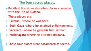 The four sacred places:
 Buddhist literature describes places connected
with the life of Buddha.
These places are;
1. Lumbini- where he was born.
2. Bodh Gaya -where he attained enlightenment.
3. Saranath -where he gave his first sermon.
4. Kushinagara-Where he attained nibbana.
 These four places were considered as sacred.
 