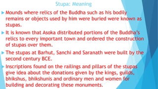 Stupa: Meaning
 Mounds where relics of the Buddha such as his bodily
remains or objects used by him were buried were known as
stupas.
 It is known that Asoka distributed portions of the Buddha’s
relics to every important town and ordered the construction
of stupas over them.
 The stupas at Barhut, Sanchi and Saranath were built by the
second century BCE.
 Inscriptions found on the railings and pillars of the stupas
give idea about the donations given by the kings, guilds,
bhikshus, bhikshunis and ordinary men and women for
building and decorating these monuments.
 