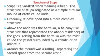 Structure of Stupa
 Stupa is a Sanskrit word meaning a heap. The
structure of stupa originated as a simple circular
mound of earth called anda.
 Gradually, it developed into a more complex
structure.
 Above the anda was the harmika, a balcony like
structure that represented the abode(residence) of
the gods. Arising from the harmika was the mast
called the yashti surrounded by a cchatri or an
umbrella.
 Around the mound was a railing, separating the
sacred space from the secular world.
 