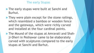 The early Stupas
 The early stupas were built at Sanchi and
Burhut.
 They were plain except for the stone railings,
which resembled a bamboo or wooden fence
and the gateways, which were richly carved
and installed at the four cardinal points.
 The Mound of the stupas at Amravati and Shah-
ji-Dheri in Peshawar came to be elaborately
carved with sculptures compared to the early
stupas at Sanchi and Barhut.
 