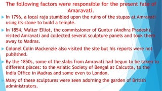 The following factors were responsible for the present fate of
Amaravati.
 In 1796, a local raja stumbled upon the ruins of the stupas at Amravati
using its stone to build a temple.
 In 1854, Walter Elliot, the commissioner of Guntur (Andhra Pradesh),
visited Amravati and collected several sculpture panels and took them
away to Madras.
 Colonel Colin Mackenzie also visited the site but his reports were not
published.
 By the 1850s, some of the slabs from Amravati had begun to be taken to
different places: to the Asiatic Society of Bengal at Calcutta, to the
India Office in Madras and some even to London.
 Many of these sculptures were seen adorning the garden of British
administrators.
 