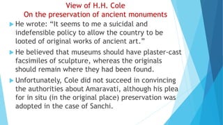 View of H.H. Cole
On the preservation of ancient monuments
 He wrote: “It seems to me a suicidal and
indefensible policy to allow the country to be
looted of original works of ancient art.”
 He believed that museums should have plaster-cast
facsimiles of sculpture, whereas the originals
should remain where they had been found.
 Unfortunately, Cole did not succeed in convincing
the authorities about Amaravati, although his plea
for in situ (in the original place) preservation was
adopted in the case of Sanchi.
 
