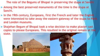 The role of the Begums of Bhopal in preserving the stupa at Sanchi
 Among the best preserved monuments of the time is the stupa at
Sanchi.
 In the 19th century, Europeans, first the French and later the English
were interested to take away the eastern gateway of the stupa to Paris
and London museums.
 Shajehan Begum of Bhopal took a wise decision to make plaster cast
copies to please Europeans. This resulted in the original remain at the
state.
 