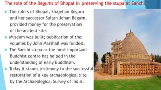 The role of the Begums of Bhopal in preserving the stupa at Sanchi
 The rulers of Bhopal, Shajehan Begum
and her successor Sultan Jehan Begum,
provided money for the preservation
of the ancient site.
 Museum was built; publication of the
volumes by John Marshall was funded.
 The Sanchi stupa as the most important
Buddhist centre has helped in the
understanding of early Buddhism.
 Today it stands testimony to the successful
restoration of a key archaeological site
by the Archaeological Survey of India.
 