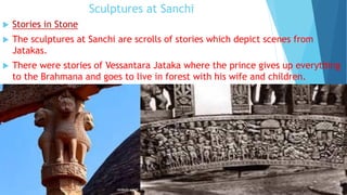 Sculptures at Sanchi
 Stories in Stone
 The sculptures at Sanchi are scrolls of stories which depict scenes from
Jatakas.
 There were stories of Vessantara Jataka where the prince gives up everything
to the Brahmana and goes to live in forest with his wife and children.
 