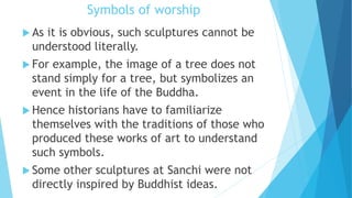 Symbols of worship
 As it is obvious, such sculptures cannot be
understood literally.
 For example, the image of a tree does not
stand simply for a tree, but symbolizes an
event in the life of the Buddha.
 Hence historians have to familiarize
themselves with the traditions of those who
produced these works of art to understand
such symbols.
 Some other sculptures at Sanchi were not
directly inspired by Buddhist ideas.
 