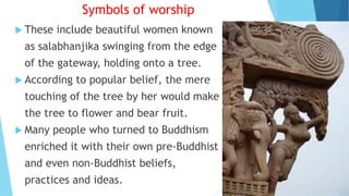 Symbols of worship
 These include beautiful women known
as salabhanjika swinging from the edge
of the gateway, holding onto a tree.
 According to popular belief, the mere
touching of the tree by her would make
the tree to flower and bear fruit.
 Many people who turned to Buddhism
enriched it with their own pre-Buddhist
and even non-Buddhist beliefs,
practices and ideas.
 