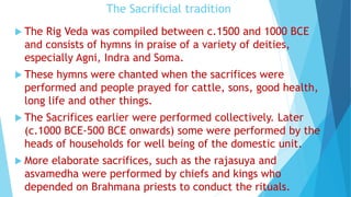 The Sacrificial tradition
 The Rig Veda was compiled between c.1500 and 1000 BCE
and consists of hymns in praise of a variety of deities,
especially Agni, Indra and Soma.
 These hymns were chanted when the sacrifices were
performed and people prayed for cattle, sons, good health,
long life and other things.
 The Sacrifices earlier were performed collectively. Later
(c.1000 BCE-500 BCE onwards) some were performed by the
heads of households for well being of the domestic unit.
 More elaborate sacrifices, such as the rajasuya and
asvamedha were performed by chiefs and kings who
depended on Brahmana priests to conduct the rituals.
 