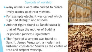 Symbols of worship
 Many animals were also carved to create
lively scenes to attract viewers.
 For example elephant was carved which
signified strength and wisdom.
 Another figure found at Sanchi stupa is
that of Maya the mother of Buddha
or popular goddess Gajalakshmi.
 The figure of a serpent was found at
Sanchi. James Fergusson, a modern art
historian considered Sanchi as the centre of
tree and serpent worship.
 