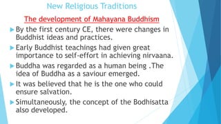 New Religious Traditions
The development of Mahayana Buddhism
 By the first century CE, there were changes in
Buddhist ideas and practices.
 Early Buddhist teachings had given great
importance to self-effort in achieving nirvaana.
 Buddha was regarded as a human being .The
idea of Buddha as a saviour emerged.
 It was believed that he is the one who could
ensure salvation.
 Simultaneously, the concept of the Bodhisatta
also developed.
 