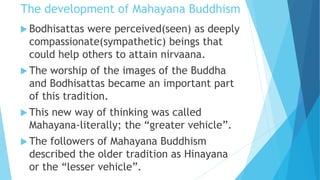 The development of Mahayana Buddhism
 Bodhisattas were perceived(seen) as deeply
compassionate(sympathetic) beings that
could help others to attain nirvaana.
 The worship of the images of the Buddha
and Bodhisattas became an important part
of this tradition.
 This new way of thinking was called
Mahayana-literally; the “greater vehicle”.
 The followers of Mahayana Buddhism
described the older tradition as Hinayana
or the “lesser vehicle”.
 